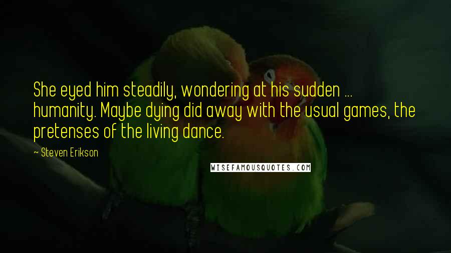 Steven Erikson Quotes: She eyed him steadily, wondering at his sudden ... humanity. Maybe dying did away with the usual games, the pretenses of the living dance.