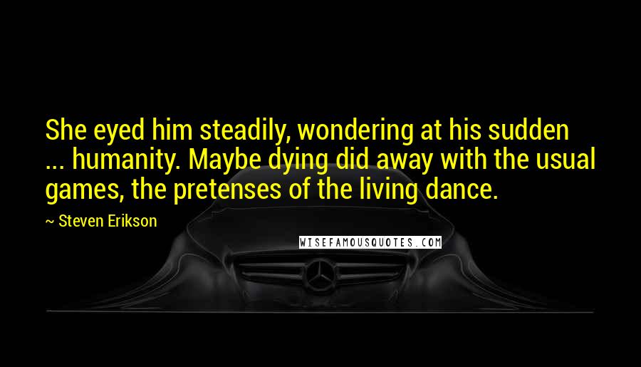 Steven Erikson Quotes: She eyed him steadily, wondering at his sudden ... humanity. Maybe dying did away with the usual games, the pretenses of the living dance.