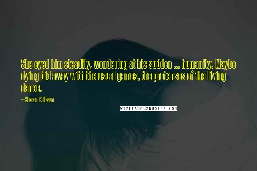 Steven Erikson Quotes: She eyed him steadily, wondering at his sudden ... humanity. Maybe dying did away with the usual games, the pretenses of the living dance.