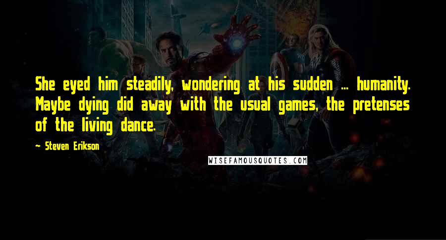 Steven Erikson Quotes: She eyed him steadily, wondering at his sudden ... humanity. Maybe dying did away with the usual games, the pretenses of the living dance.