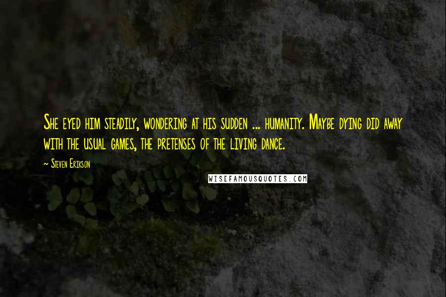 Steven Erikson Quotes: She eyed him steadily, wondering at his sudden ... humanity. Maybe dying did away with the usual games, the pretenses of the living dance.