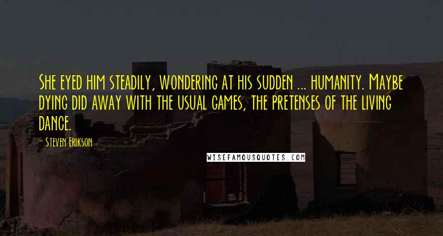 Steven Erikson Quotes: She eyed him steadily, wondering at his sudden ... humanity. Maybe dying did away with the usual games, the pretenses of the living dance.