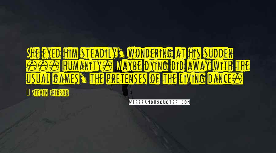 Steven Erikson Quotes: She eyed him steadily, wondering at his sudden ... humanity. Maybe dying did away with the usual games, the pretenses of the living dance.