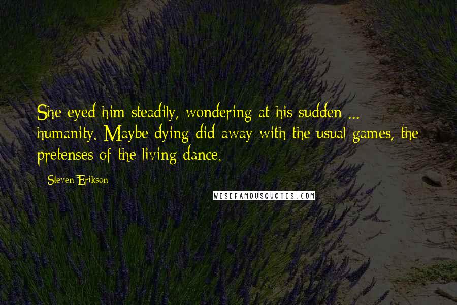 Steven Erikson Quotes: She eyed him steadily, wondering at his sudden ... humanity. Maybe dying did away with the usual games, the pretenses of the living dance.