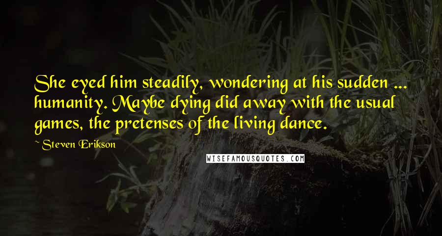 Steven Erikson Quotes: She eyed him steadily, wondering at his sudden ... humanity. Maybe dying did away with the usual games, the pretenses of the living dance.