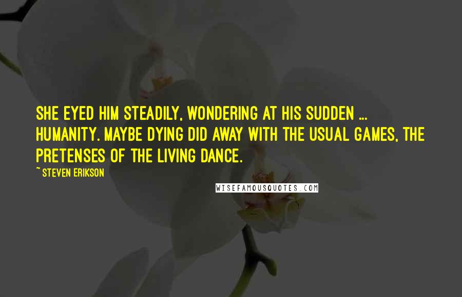 Steven Erikson Quotes: She eyed him steadily, wondering at his sudden ... humanity. Maybe dying did away with the usual games, the pretenses of the living dance.