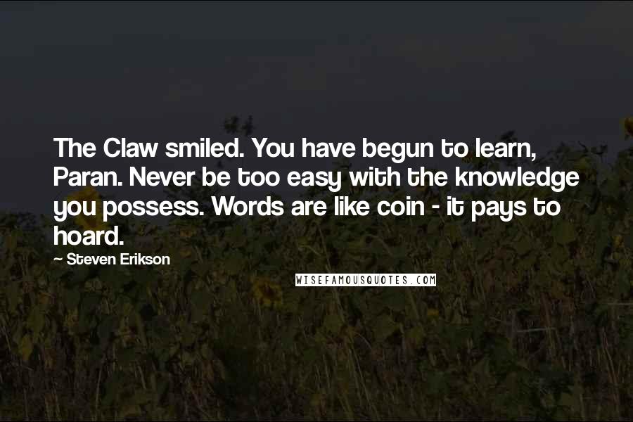 Steven Erikson Quotes: The Claw smiled. You have begun to learn, Paran. Never be too easy with the knowledge you possess. Words are like coin - it pays to hoard.