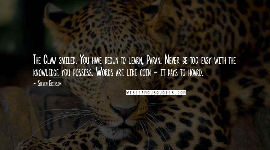 Steven Erikson Quotes: The Claw smiled. You have begun to learn, Paran. Never be too easy with the knowledge you possess. Words are like coin - it pays to hoard.