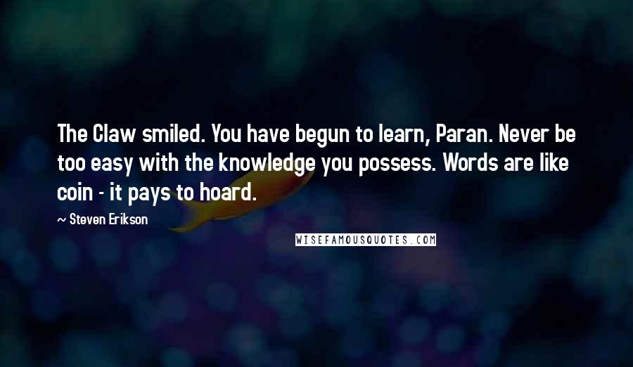 Steven Erikson Quotes: The Claw smiled. You have begun to learn, Paran. Never be too easy with the knowledge you possess. Words are like coin - it pays to hoard.