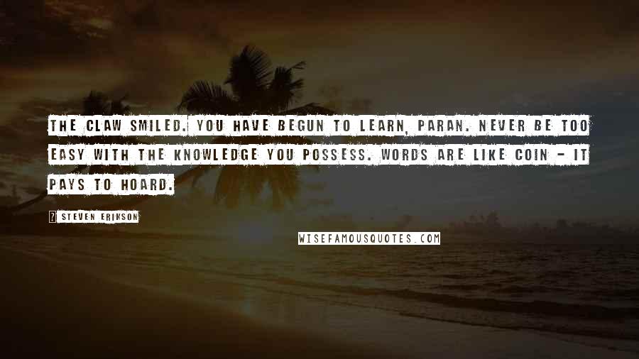 Steven Erikson Quotes: The Claw smiled. You have begun to learn, Paran. Never be too easy with the knowledge you possess. Words are like coin - it pays to hoard.