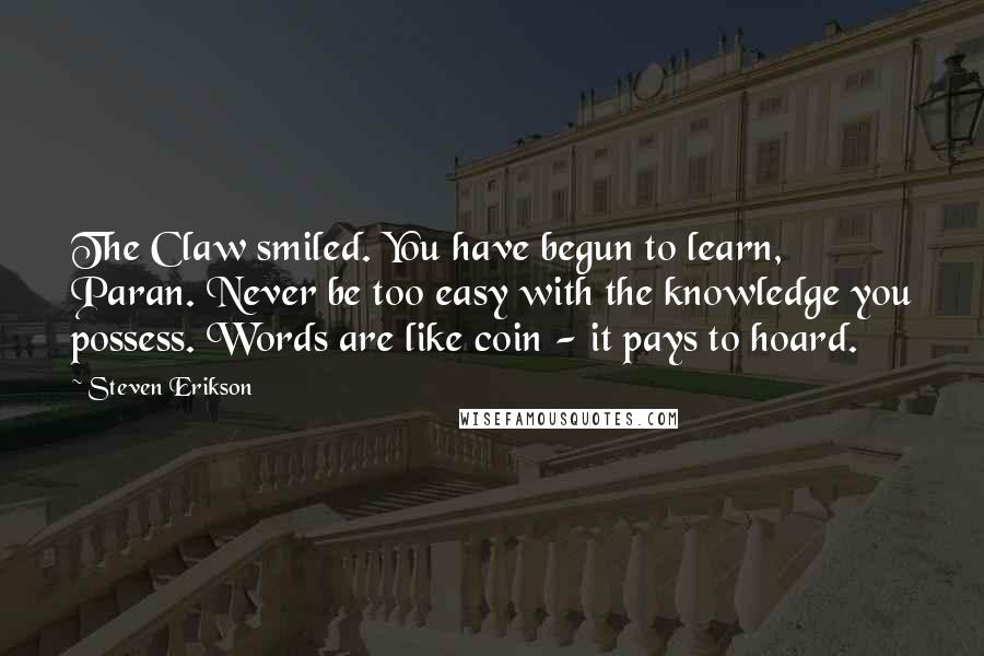 Steven Erikson Quotes: The Claw smiled. You have begun to learn, Paran. Never be too easy with the knowledge you possess. Words are like coin - it pays to hoard.