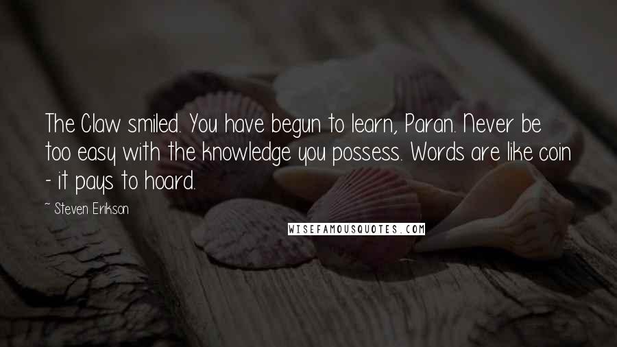 Steven Erikson Quotes: The Claw smiled. You have begun to learn, Paran. Never be too easy with the knowledge you possess. Words are like coin - it pays to hoard.