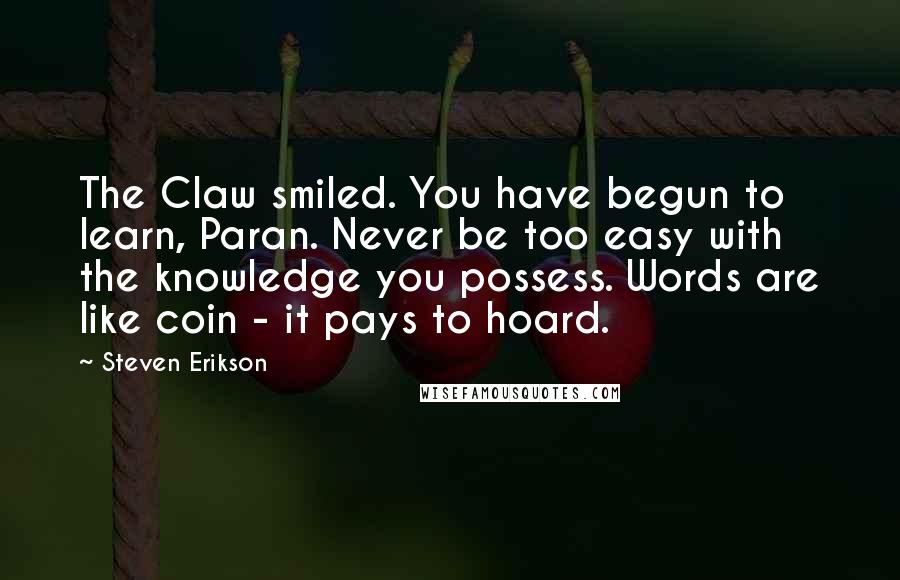 Steven Erikson Quotes: The Claw smiled. You have begun to learn, Paran. Never be too easy with the knowledge you possess. Words are like coin - it pays to hoard.