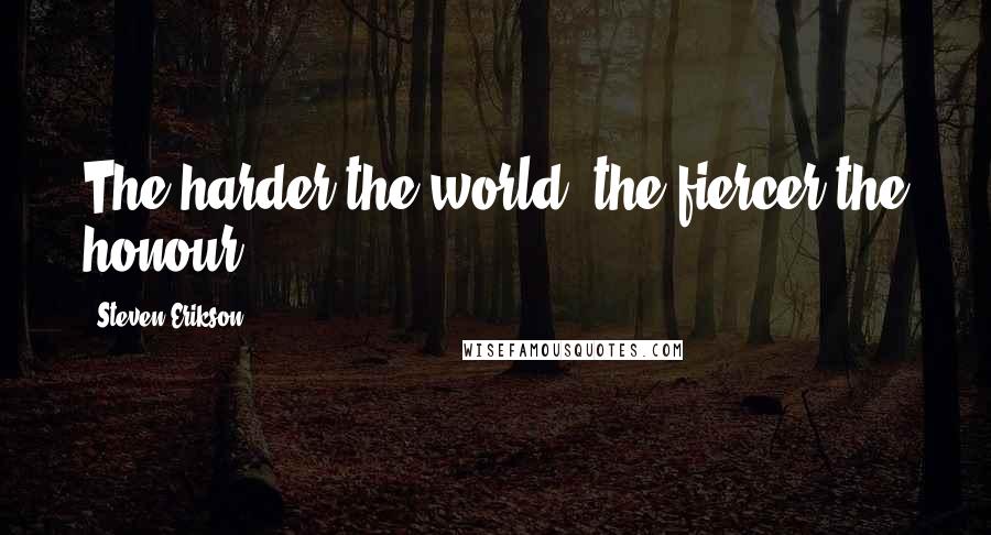 Steven Erikson Quotes: The harder the world, the fiercer the honour.