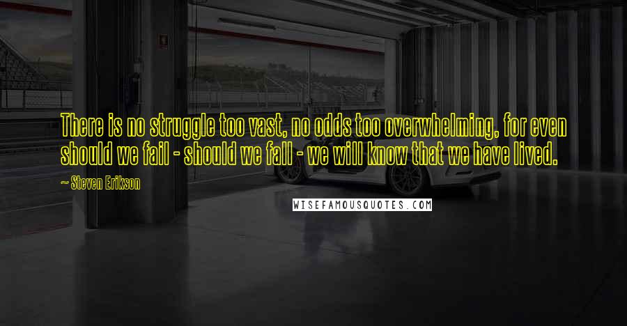 Steven Erikson Quotes: There is no struggle too vast, no odds too overwhelming, for even should we fail - should we fall - we will know that we have lived.