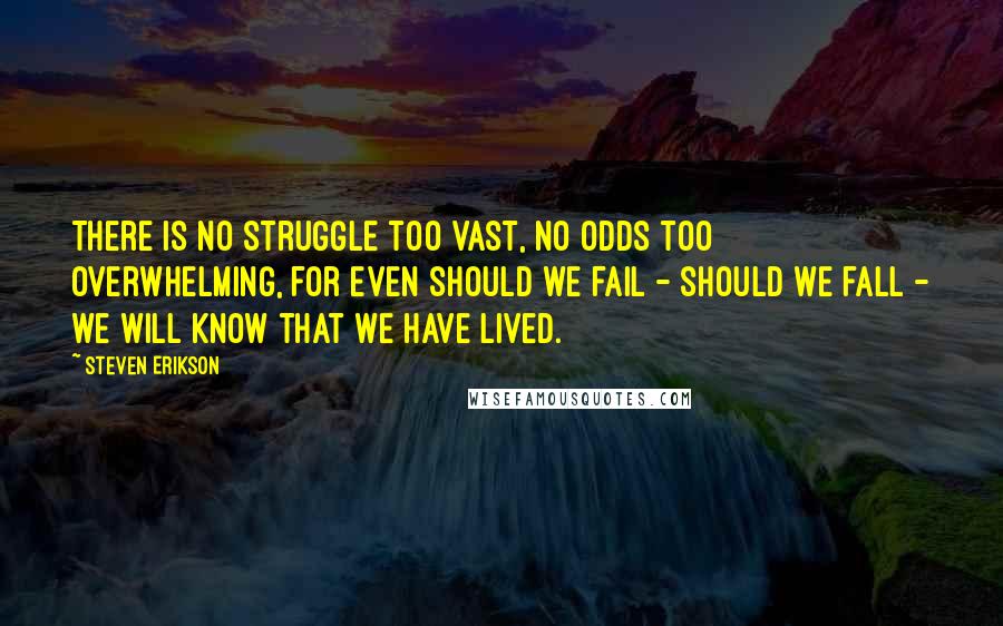 Steven Erikson Quotes: There is no struggle too vast, no odds too overwhelming, for even should we fail - should we fall - we will know that we have lived.