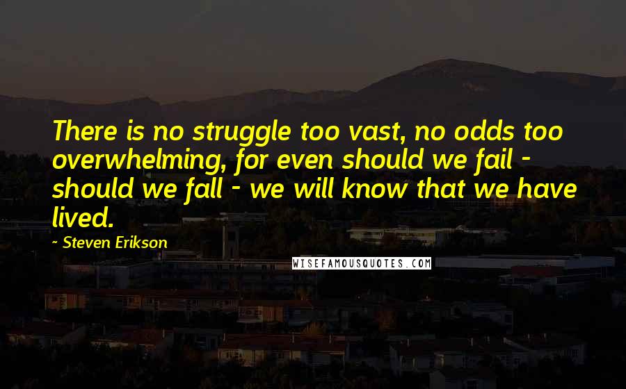 Steven Erikson Quotes: There is no struggle too vast, no odds too overwhelming, for even should we fail - should we fall - we will know that we have lived.