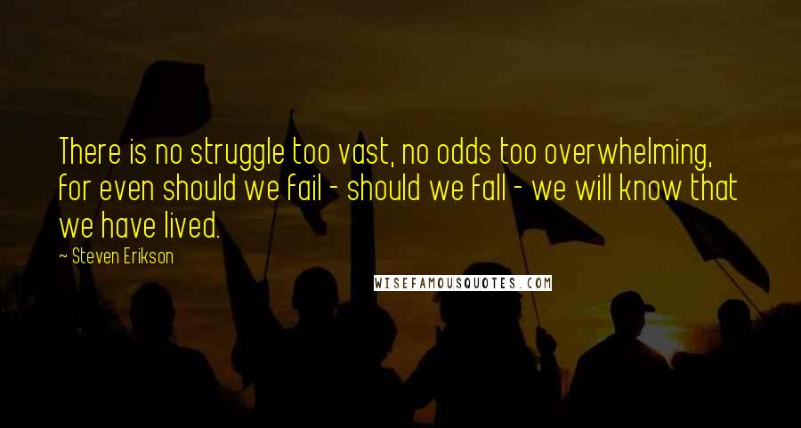 Steven Erikson Quotes: There is no struggle too vast, no odds too overwhelming, for even should we fail - should we fall - we will know that we have lived.