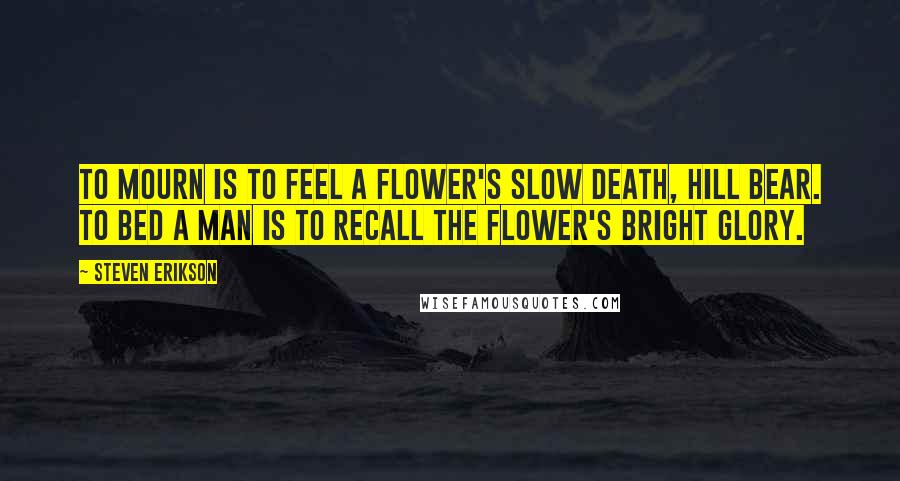 Steven Erikson Quotes: To mourn is to feel a flower's slow death, hill bear. To bed a man is to recall the flower's bright glory.