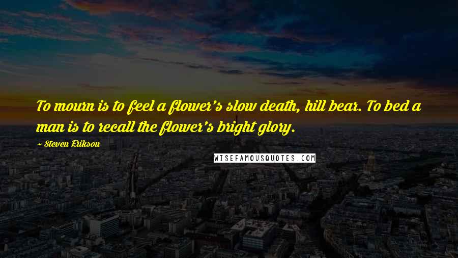 Steven Erikson Quotes: To mourn is to feel a flower's slow death, hill bear. To bed a man is to recall the flower's bright glory.