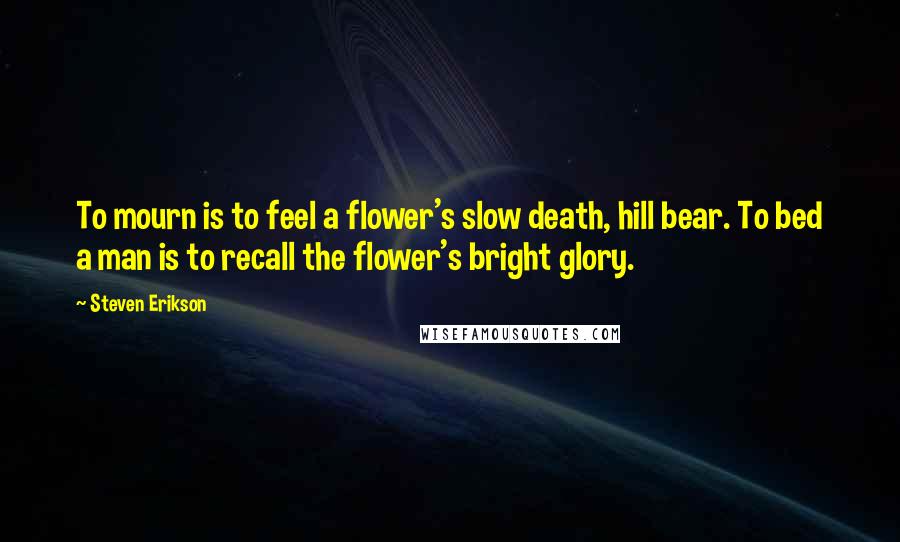 Steven Erikson Quotes: To mourn is to feel a flower's slow death, hill bear. To bed a man is to recall the flower's bright glory.