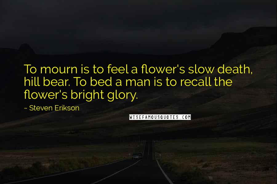 Steven Erikson Quotes: To mourn is to feel a flower's slow death, hill bear. To bed a man is to recall the flower's bright glory.