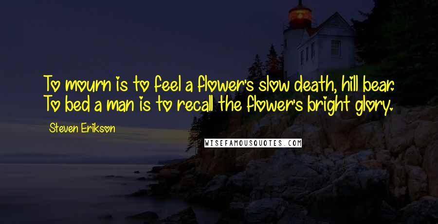 Steven Erikson Quotes: To mourn is to feel a flower's slow death, hill bear. To bed a man is to recall the flower's bright glory.