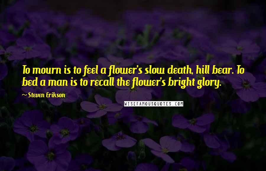 Steven Erikson Quotes: To mourn is to feel a flower's slow death, hill bear. To bed a man is to recall the flower's bright glory.