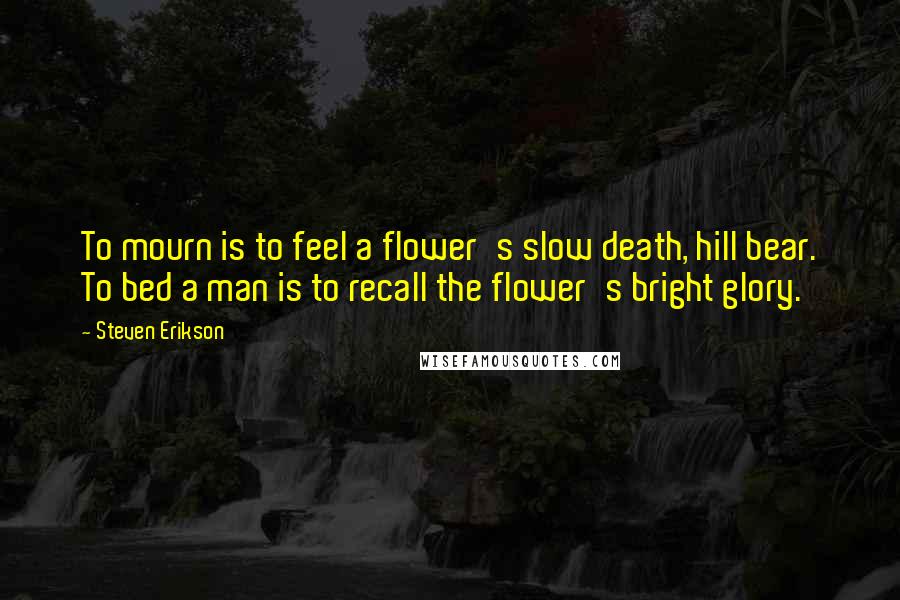 Steven Erikson Quotes: To mourn is to feel a flower's slow death, hill bear. To bed a man is to recall the flower's bright glory.