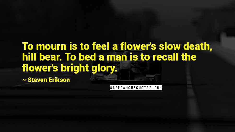 Steven Erikson Quotes: To mourn is to feel a flower's slow death, hill bear. To bed a man is to recall the flower's bright glory.