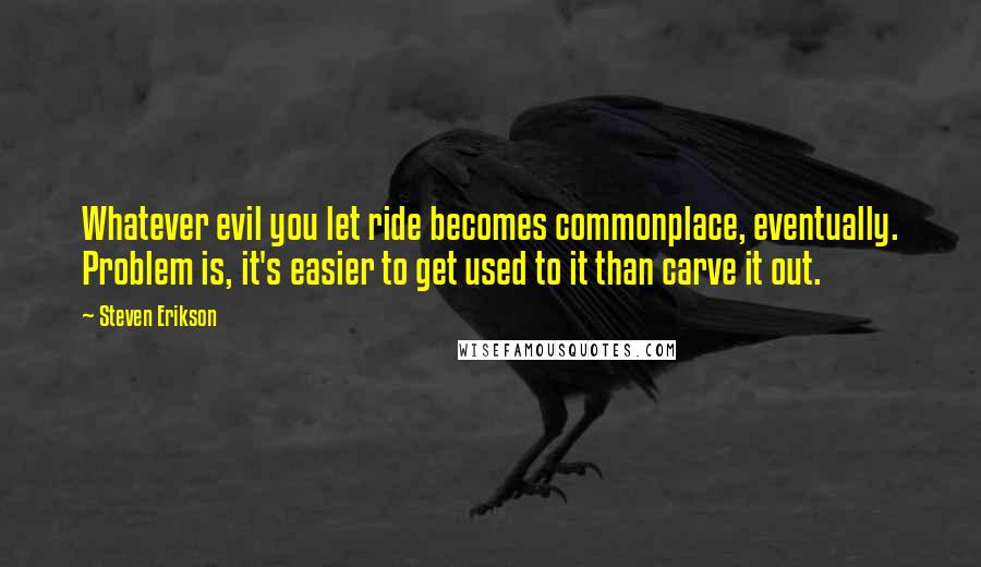 Steven Erikson Quotes: Whatever evil you let ride becomes commonplace, eventually. Problem is, it's easier to get used to it than carve it out.