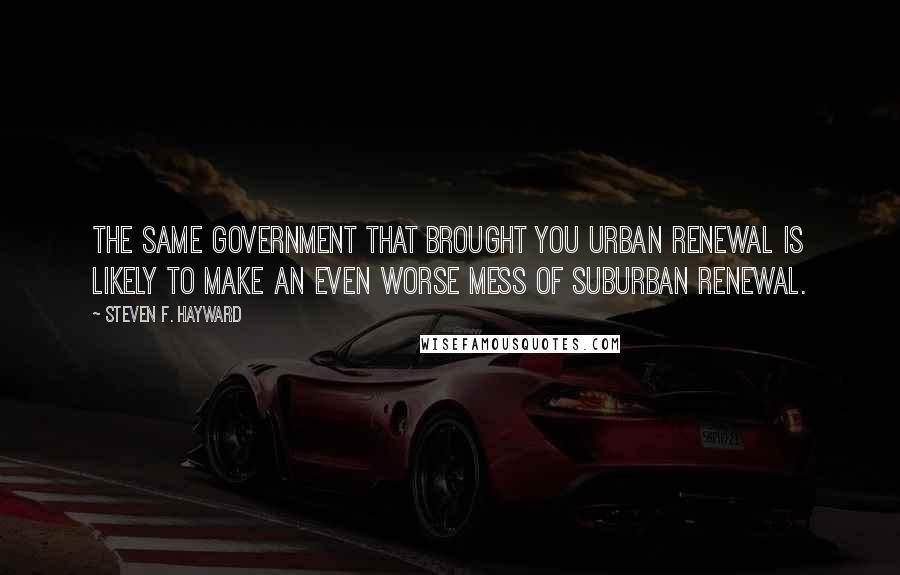 Steven F. Hayward Quotes: The same government that brought you urban renewal is likely to make an even worse mess of suburban renewal.