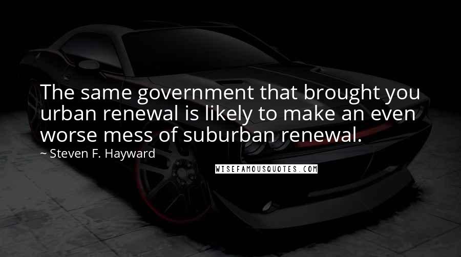 Steven F. Hayward Quotes: The same government that brought you urban renewal is likely to make an even worse mess of suburban renewal.