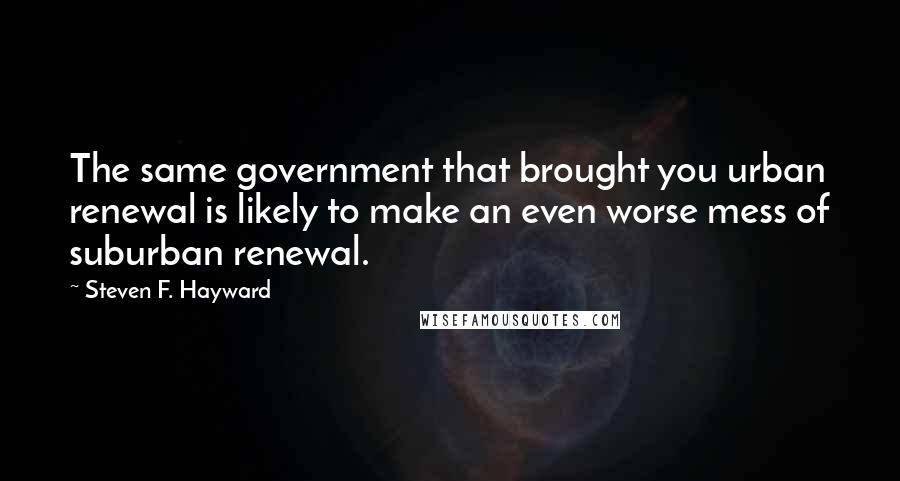 Steven F. Hayward Quotes: The same government that brought you urban renewal is likely to make an even worse mess of suburban renewal.