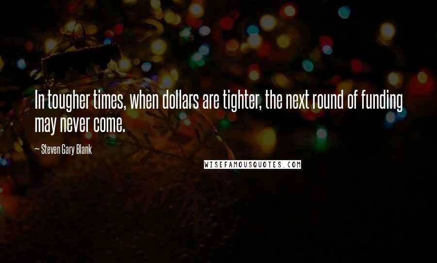 Steven Gary Blank Quotes: In tougher times, when dollars are tighter, the next round of funding may never come.