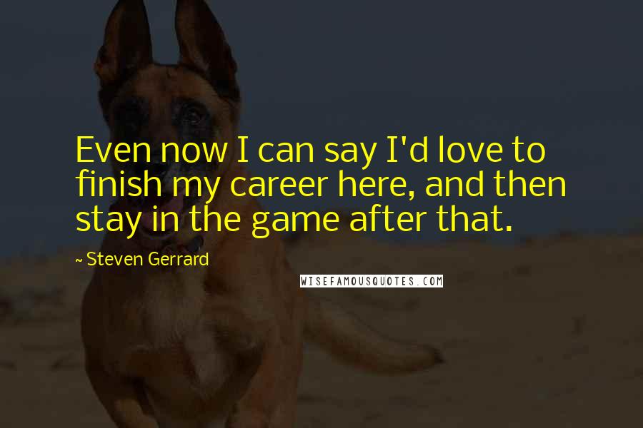 Steven Gerrard Quotes: Even now I can say I'd love to finish my career here, and then stay in the game after that.