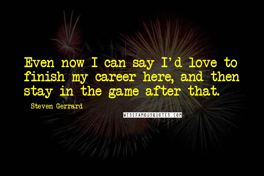 Steven Gerrard Quotes: Even now I can say I'd love to finish my career here, and then stay in the game after that.