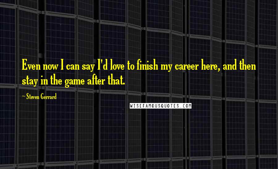 Steven Gerrard Quotes: Even now I can say I'd love to finish my career here, and then stay in the game after that.