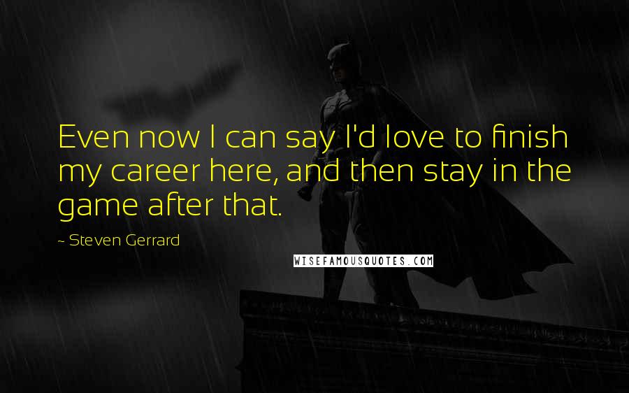 Steven Gerrard Quotes: Even now I can say I'd love to finish my career here, and then stay in the game after that.