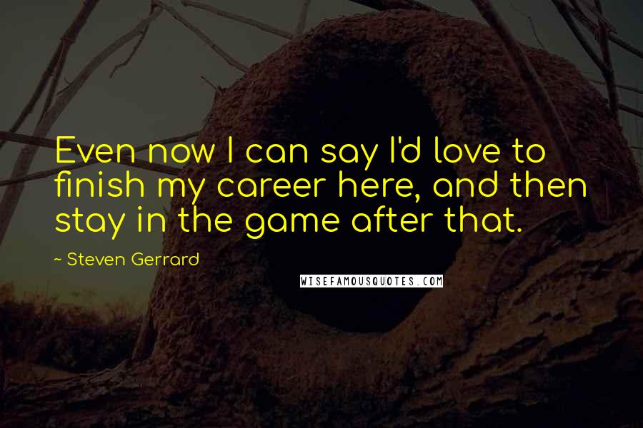 Steven Gerrard Quotes: Even now I can say I'd love to finish my career here, and then stay in the game after that.