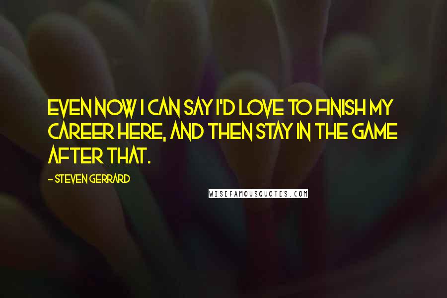 Steven Gerrard Quotes: Even now I can say I'd love to finish my career here, and then stay in the game after that.
