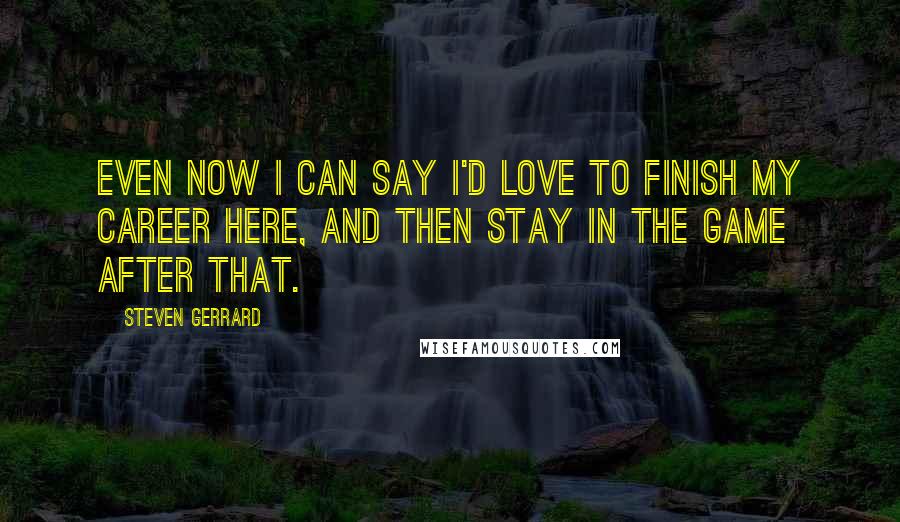Steven Gerrard Quotes: Even now I can say I'd love to finish my career here, and then stay in the game after that.