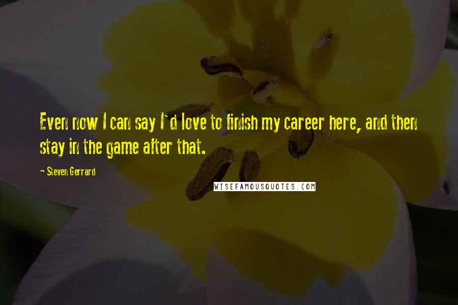 Steven Gerrard Quotes: Even now I can say I'd love to finish my career here, and then stay in the game after that.
