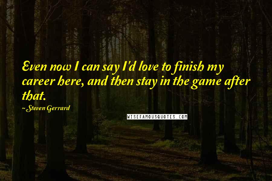 Steven Gerrard Quotes: Even now I can say I'd love to finish my career here, and then stay in the game after that.
