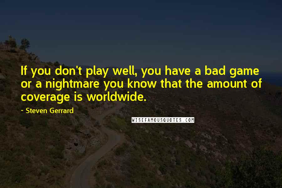 Steven Gerrard Quotes: If you don't play well, you have a bad game or a nightmare you know that the amount of coverage is worldwide.