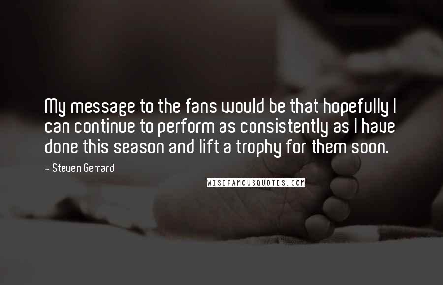 Steven Gerrard Quotes: My message to the fans would be that hopefully I can continue to perform as consistently as I have done this season and lift a trophy for them soon.