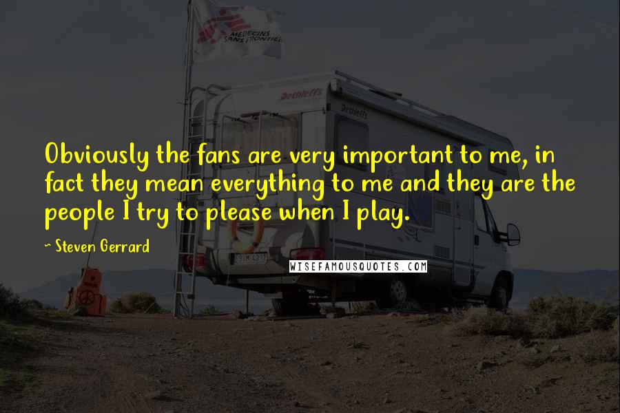 Steven Gerrard Quotes: Obviously the fans are very important to me, in fact they mean everything to me and they are the people I try to please when I play.