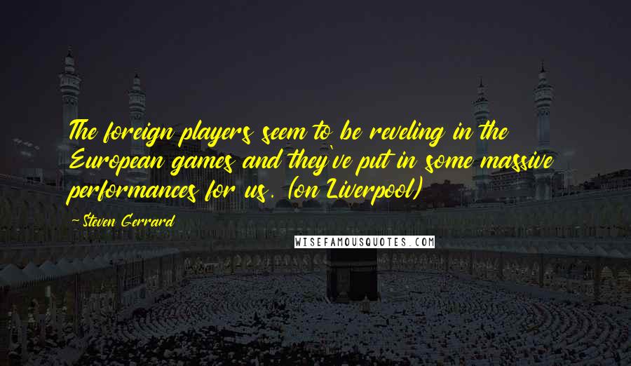 Steven Gerrard Quotes: The foreign players seem to be reveling in the European games and they've put in some massive performances for us. (on Liverpool)