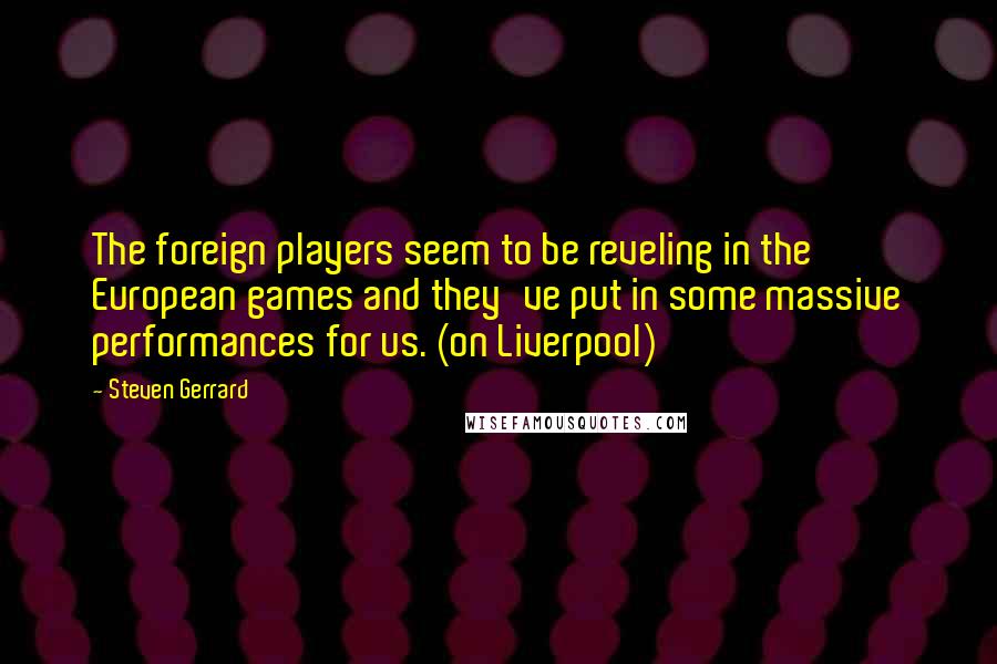 Steven Gerrard Quotes: The foreign players seem to be reveling in the European games and they've put in some massive performances for us. (on Liverpool)