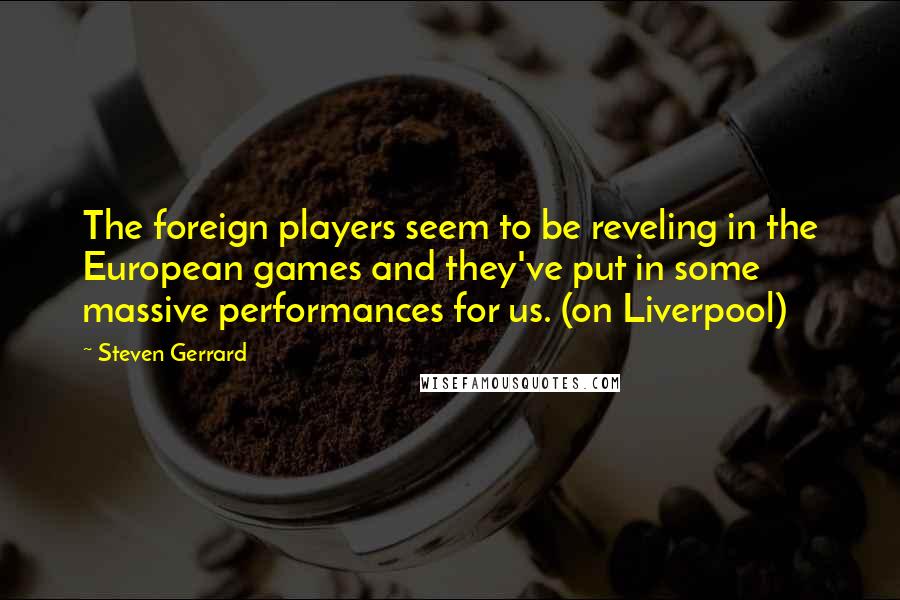 Steven Gerrard Quotes: The foreign players seem to be reveling in the European games and they've put in some massive performances for us. (on Liverpool)